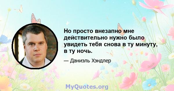 Но просто внезапно мне действительно нужно было увидеть тебя снова в ту минуту, в ту ночь.