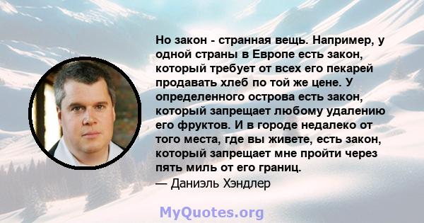 Но закон - странная вещь. Например, у одной страны в Европе есть закон, который требует от всех его пекарей продавать хлеб по той же цене. У определенного острова есть закон, который запрещает любому удалению его