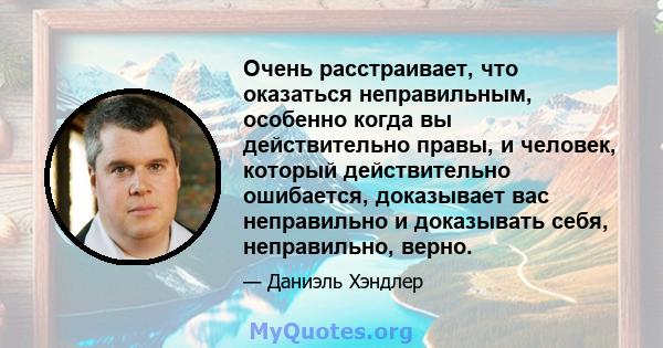 Очень расстраивает, что оказаться неправильным, особенно когда вы действительно правы, и человек, который действительно ошибается, доказывает вас неправильно и доказывать себя, неправильно, верно.