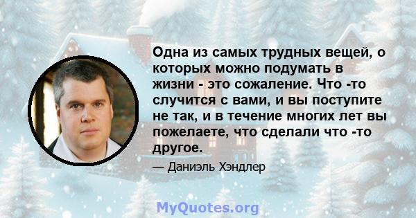 Одна из самых трудных вещей, о которых можно подумать в жизни - это сожаление. Что -то случится с вами, и вы поступите не так, и в течение многих лет вы пожелаете, что сделали что -то другое.