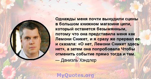 Однажды меня почти вынудили сцены в большом книжном магазине цепи, который останется безымянным, потому что она представила меня как Лемони Сникет, и я сразу же прервал ее и сказала: «О нет, Лемони Сникет здесь нет», а