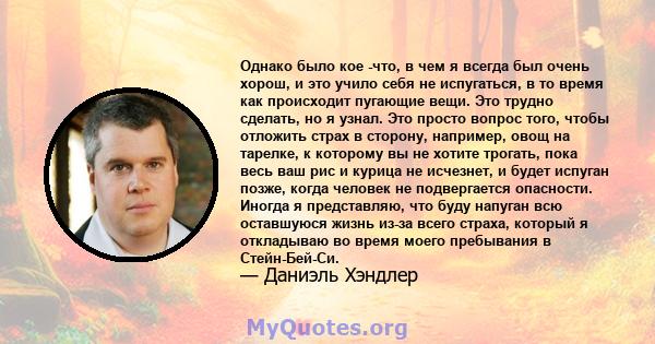 Однако было кое -что, в чем я всегда был очень хорош, и это учило себя не испугаться, в то время как происходит пугающие вещи. Это трудно сделать, но я узнал. Это просто вопрос того, чтобы отложить страх в сторону,