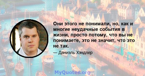 Они этого не понимали, но, как и многие неудачные события в жизни, просто потому, что вы не понимаете, это не значит, что это не так.