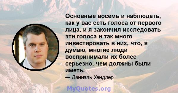 Основные восемь и наблюдать, как у вас есть голоса от первого лица, и я закончил исследовать эти голоса и так много инвестировать в них, что, я думаю, многие люди воспринимали их более серьезно, чем должны были иметь.