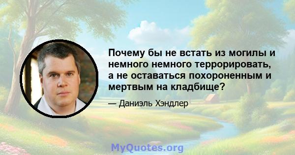 Почему бы не встать из могилы и немного немного террорировать, а не оставаться похороненным и мертвым на кладбище?