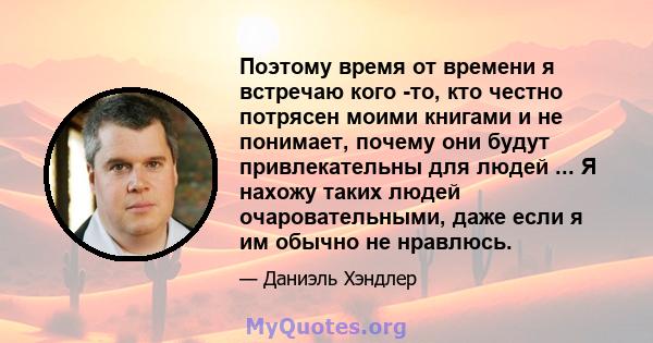 Поэтому время от времени я встречаю кого -то, кто честно потрясен моими книгами и не понимает, почему они будут привлекательны для людей ... Я нахожу таких людей очаровательными, даже если я им обычно не нравлюсь.