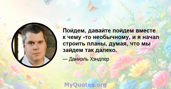 Пойдем, давайте пойдем вместе к чему -то необычному, и я начал строить планы, думая, что мы зайдем так далеко.