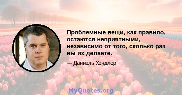 Проблемные вещи, как правило, остаются неприятными, независимо от того, сколько раз вы их делаете.