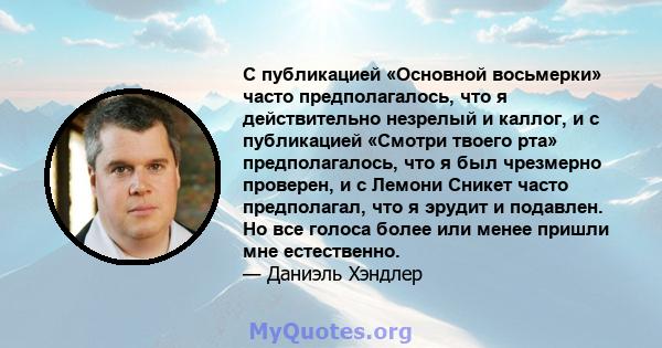 С публикацией «Основной восьмерки» часто предполагалось, что я действительно незрелый и каллог, и с публикацией «Смотри твоего рта» предполагалось, что я был чрезмерно проверен, и с Лемони Сникет часто предполагал, что