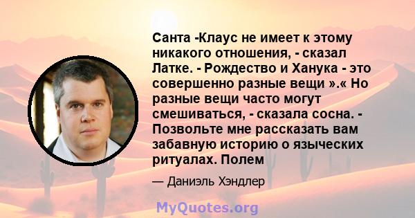 Санта -Клаус не имеет к этому никакого отношения, - сказал Латке. - Рождество и Ханука - это совершенно разные вещи ».« Но разные вещи часто могут смешиваться, - сказала сосна. - Позвольте мне рассказать вам забавную