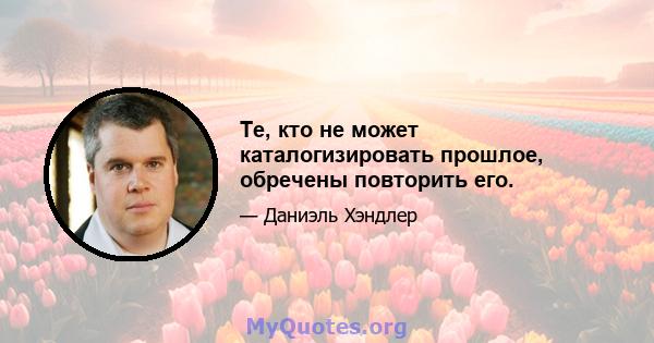 Те, кто не может каталогизировать прошлое, обречены повторить его.