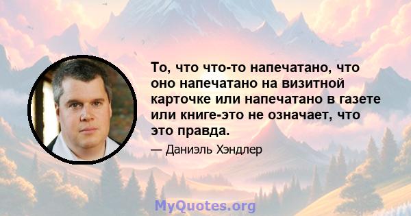 То, что что-то напечатано, что оно напечатано на визитной карточке или напечатано в газете или книге-это не означает, что это правда.