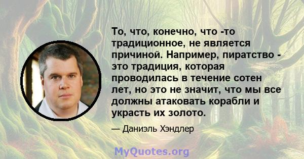 То, что, конечно, что -то традиционное, не является причиной. Например, пиратство - это традиция, которая проводилась в течение сотен лет, но это не значит, что мы все должны атаковать корабли и украсть их золото.