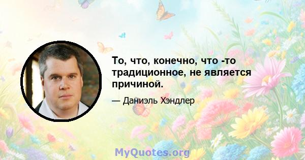 То, что, конечно, что -то традиционное, не является причиной.