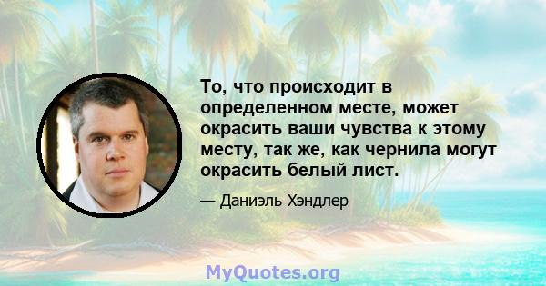 То, что происходит в определенном месте, может окрасить ваши чувства к этому месту, так же, как чернила могут окрасить белый лист.