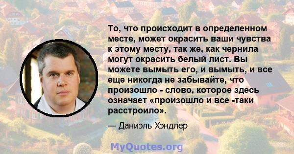 То, что происходит в определенном месте, может окрасить ваши чувства к этому месту, так же, как чернила могут окрасить белый лист. Вы можете вымыть его, и вымыть, и все еще никогда не забывайте, что произошло - слово,