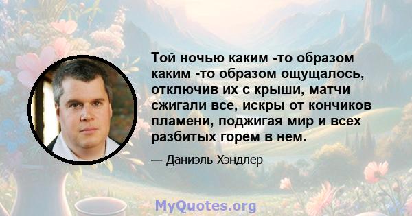 Той ночью каким -то образом каким -то образом ощущалось, отключив их с крыши, матчи сжигали все, искры от кончиков пламени, поджигая мир и всех разбитых горем в нем.