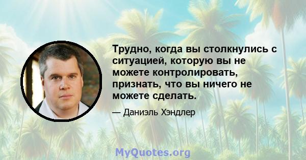 Трудно, когда вы столкнулись с ситуацией, которую вы не можете контролировать, признать, что вы ничего не можете сделать.