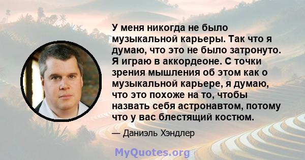 У меня никогда не было музыкальной карьеры. Так что я думаю, что это не было затронуто. Я играю в аккордеоне. С точки зрения мышления об этом как о музыкальной карьере, я думаю, что это похоже на то, чтобы назвать себя