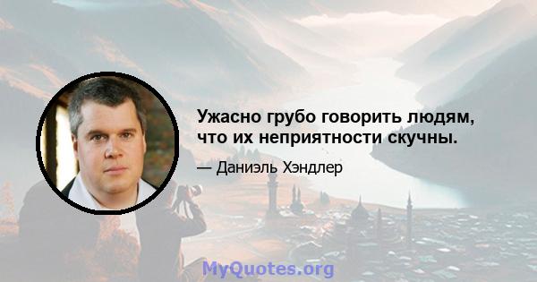 Ужасно грубо говорить людям, что их неприятности скучны.