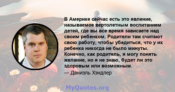 В Америке сейчас есть это явление, называемое вертолетным воспитанием детей, где вы все время зависаете над своим ребенком. Родители там считают свою работу, чтобы убедиться, что у их ребенка никогда не было минуты.