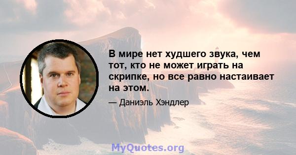 В мире нет худшего звука, чем тот, кто не может играть на скрипке, но все равно настаивает на этом.