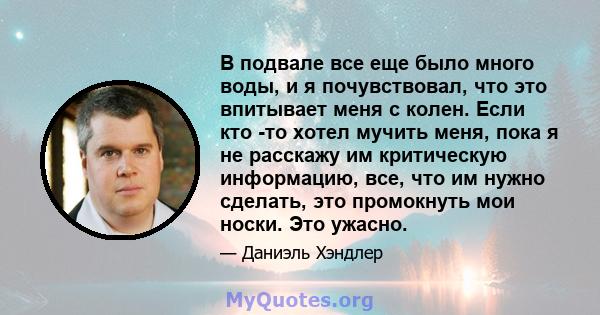 В подвале все еще было много воды, и я почувствовал, что это впитывает меня с колен. Если кто -то хотел мучить меня, пока я не расскажу им критическую информацию, все, что им нужно сделать, это промокнуть мои носки. Это 