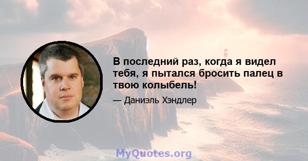 В последний раз, когда я видел тебя, я пытался бросить палец в твою колыбель!