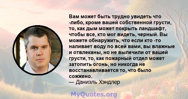 Вам может быть трудно увидеть что -либо, кроме вашей собственной грусти, то, как дым может покрыть ландшафт, чтобы все, кто мог видеть, черный. Вы можете обнаружить, что если кто -то наливает воду по всей вами, вы