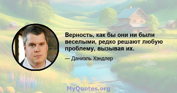 Верность, как бы они ни были веселыми, редко решают любую проблему, вызывая их.