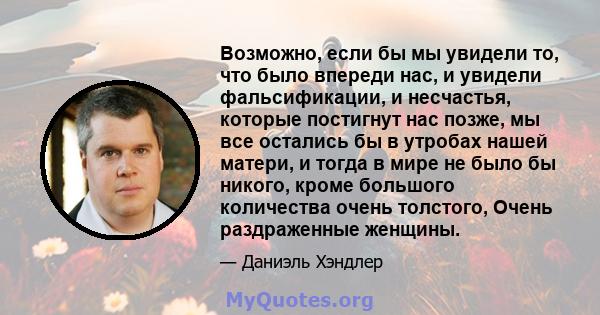 Возможно, если бы мы увидели то, что было впереди нас, и увидели фальсификации, и несчастья, которые постигнут нас позже, мы все остались бы в утробах нашей матери, и тогда в мире не было бы никого, кроме большого