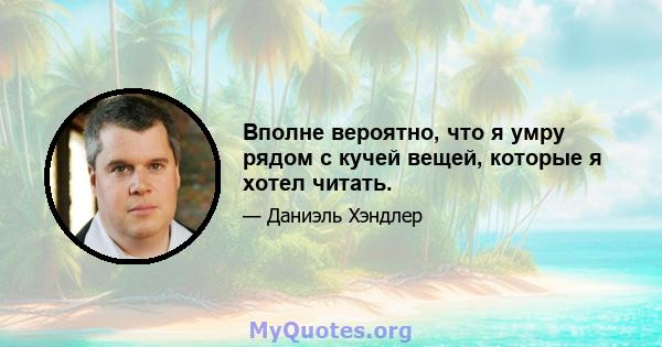 Вполне вероятно, что я умру рядом с кучей вещей, которые я хотел читать.