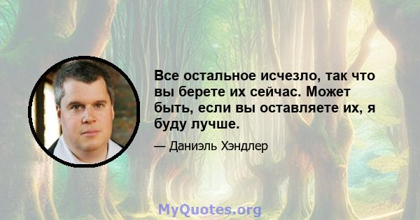 Все остальное исчезло, так что вы берете их сейчас. Может быть, если вы оставляете их, я буду лучше.