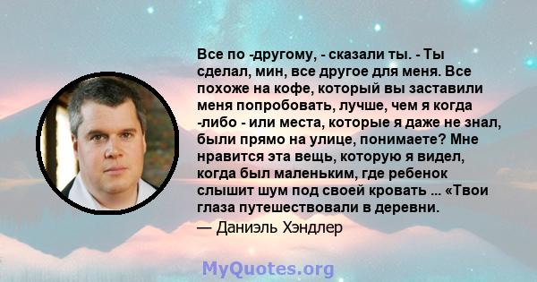 Все по -другому, - сказали ты. - Ты сделал, мин, все другое для меня. Все похоже на кофе, который вы заставили меня попробовать, лучше, чем я когда -либо - или места, которые я даже не знал, были прямо на улице,