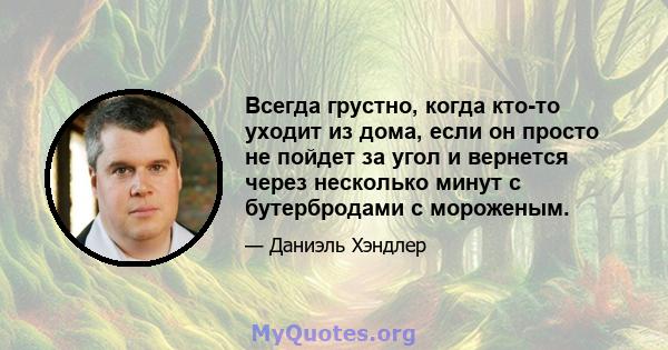 Всегда грустно, когда кто-то уходит из дома, если он просто не пойдет за угол и вернется через несколько минут с бутербродами с мороженым.