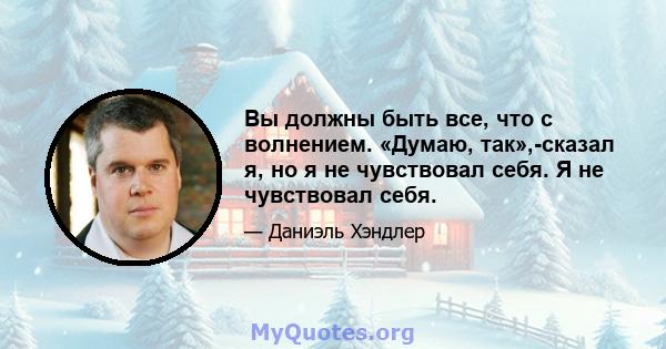 Вы должны быть все, что с волнением. «Думаю, так»,-сказал я, но я не чувствовал себя. Я не чувствовал себя.