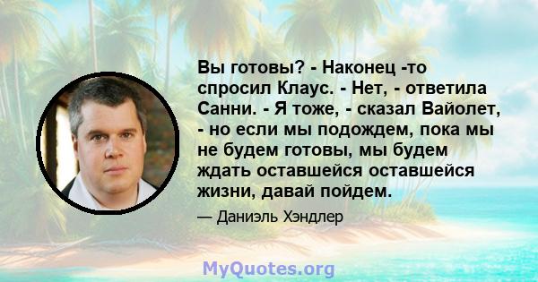 Вы готовы? - Наконец -то спросил Клаус. - Нет, - ответила Санни. - Я тоже, - сказал Вайолет, - но если мы подождем, пока мы не будем готовы, мы будем ждать оставшейся оставшейся жизни, давай пойдем.