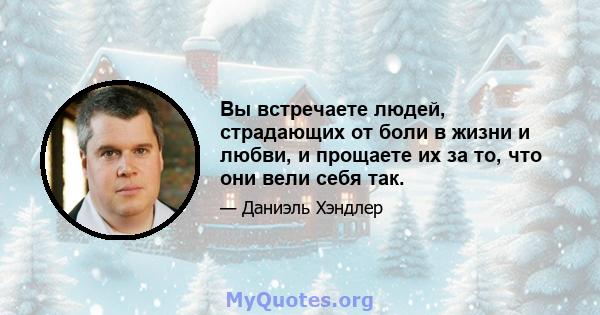 Вы встречаете людей, страдающих от боли в жизни и любви, и прощаете их за то, что они вели себя так.