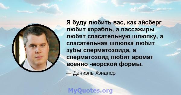 Я буду любить вас, как айсберг любит корабль, а пассажиры любят спасательную шлюпку, а спасательная шлюпка любит зубы сперматозоида, а сперматозоид любит аромат военно -морской формы.