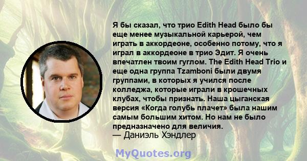 Я бы сказал, что трио Edith Head было бы еще менее музыкальной карьерой, чем играть в аккордеоне, особенно потому, что я играл в аккордеоне в трио Эдит. Я очень впечатлен твоим гуглом. The Edith Head Trio и еще одна