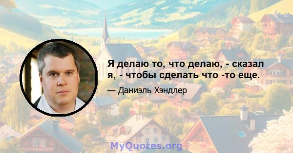 Я делаю то, что делаю, - сказал я, - чтобы сделать что -то еще.