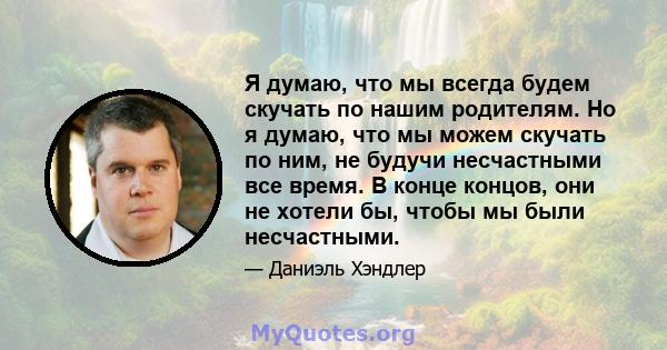 Я думаю, что мы всегда будем скучать по нашим родителям. Но я думаю, что мы можем скучать по ним, не будучи несчастными все время. В конце концов, они не хотели бы, чтобы мы были несчастными.