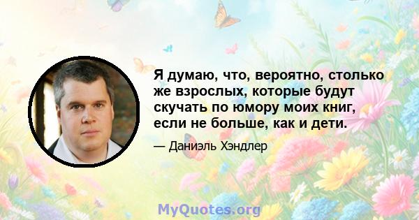 Я думаю, что, вероятно, столько же взрослых, которые будут скучать по юмору моих книг, если не больше, как и дети.