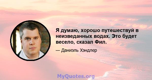 Я думаю, хорошо путешествуй в неизведанных водах. Это будет весело, сказал Фил.