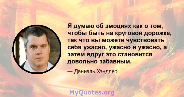 Я думаю об эмоциях как о том, чтобы быть на круговой дорожке, так что вы можете чувствовать себя ужасно, ужасно и ужасно, а затем вдруг это становится довольно забавным.