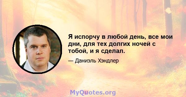 Я испорчу в любой день, все мои дни, для тех долгих ночей с тобой, и я сделал.