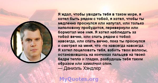 Я ждал, чтобы увидеть тебя в таком мире, я хотел быть рядом с тобой, я хотел, чтобы ты медленно проснулся или напугал, или только наполовину пробудится, перевернули или бормотал мое имя. Я хотел наблюдать за тобой