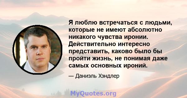 Я люблю встречаться с людьми, которые не имеют абсолютно никакого чувства иронии. Действительно интересно представить, каково было бы пройти жизнь, не понимая даже самых основных ироний.