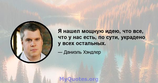 Я нашел мощную идею, что все, что у нас есть, по сути, украдено у всех остальных.