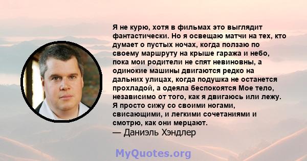 Я не курю, хотя в фильмах это выглядит фантастически. Но я освещаю матчи на тех, кто думает о пустых ночах, когда ползаю по своему маршруту на крыше гаража и небо, пока мои родители не спят невиновны, а одинокие машины